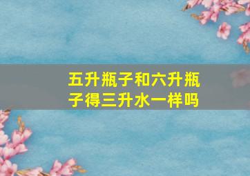 五升瓶子和六升瓶子得三升水一样吗