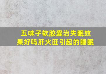 五味子软胶囊治失眠效果好吗肝火旺引起的睡眠