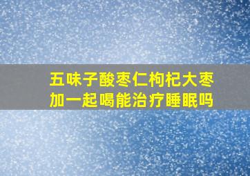 五味子酸枣仁枸杞大枣加一起喝能治疗睡眠吗