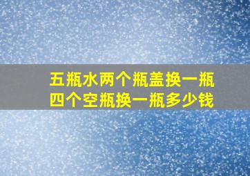 五瓶水两个瓶盖换一瓶四个空瓶换一瓶多少钱