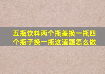 五瓶饮料两个瓶盖换一瓶四个瓶子换一瓶这道题怎么做