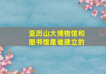 亚历山大博物馆和图书馆是谁建立的