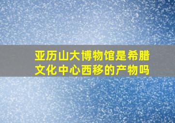 亚历山大博物馆是希腊文化中心西移的产物吗