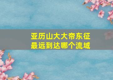 亚历山大大帝东征最远到达哪个流域