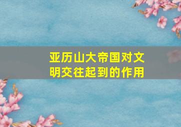 亚历山大帝国对文明交往起到的作用