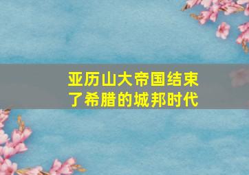 亚历山大帝国结束了希腊的城邦时代