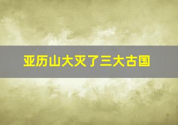 亚历山大灭了三大古国