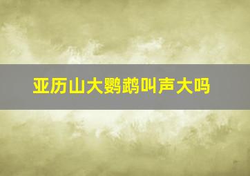 亚历山大鹦鹉叫声大吗