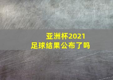 亚洲杯2021足球结果公布了吗