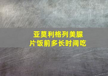 亚莫利格列美脲片饭前多长时间吃