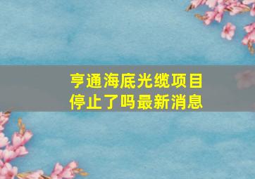 亨通海底光缆项目停止了吗最新消息