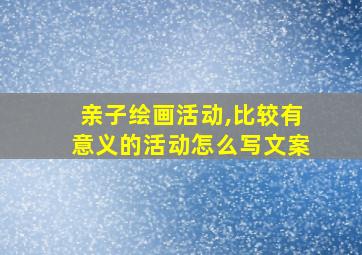 亲子绘画活动,比较有意义的活动怎么写文案