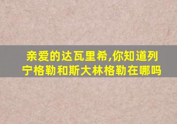 亲爱的达瓦里希,你知道列宁格勒和斯大林格勒在哪吗