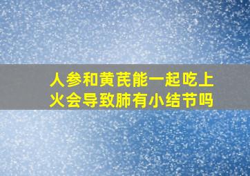 人参和黄芪能一起吃上火会导致肺有小结节吗