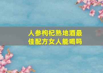 人参枸杞熟地酒最佳配方女人能喝吗