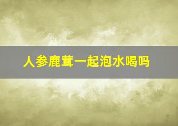 人参鹿茸一起泡水喝吗