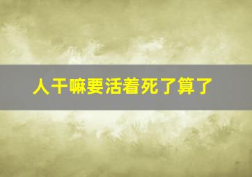 人干嘛要活着死了算了