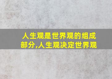 人生观是世界观的组成部分,人生观决定世界观