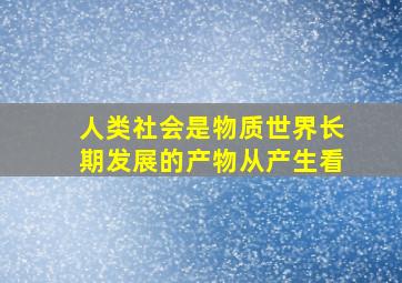 人类社会是物质世界长期发展的产物从产生看