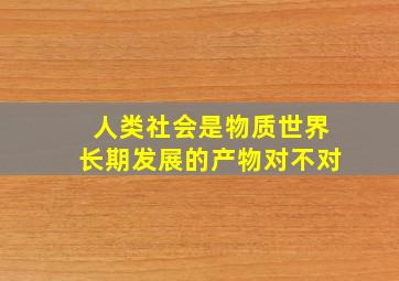 人类社会是物质世界长期发展的产物对不对