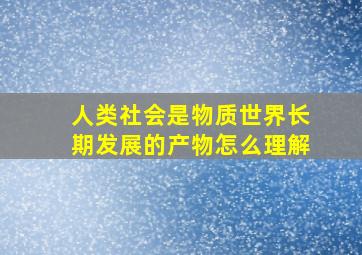 人类社会是物质世界长期发展的产物怎么理解