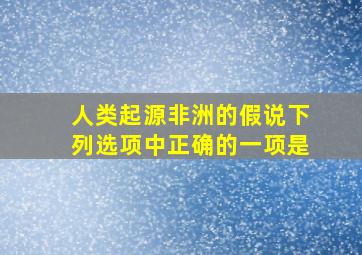 人类起源非洲的假说下列选项中正确的一项是