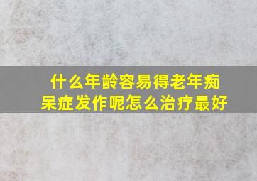 什么年龄容易得老年痴呆症发作呢怎么治疗最好