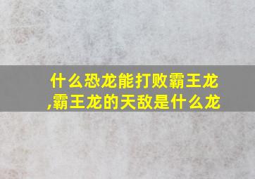 什么恐龙能打败霸王龙,霸王龙的天敌是什么龙