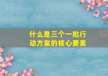 什么是三个一批行动方案的核心要素