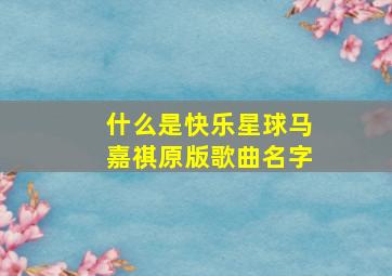 什么是快乐星球马嘉祺原版歌曲名字