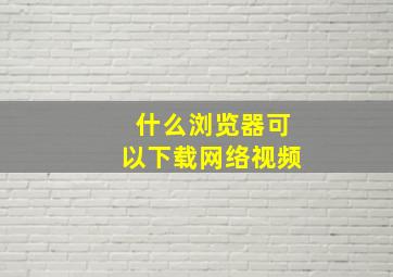 什么浏览器可以下载网络视频