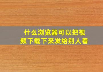 什么浏览器可以把视频下载下来发给别人看