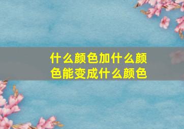 什么颜色加什么颜色能变成什么颜色