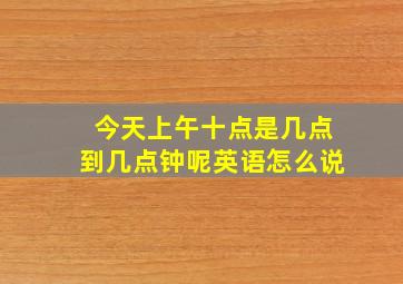 今天上午十点是几点到几点钟呢英语怎么说