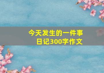 今天发生的一件事日记300字作文