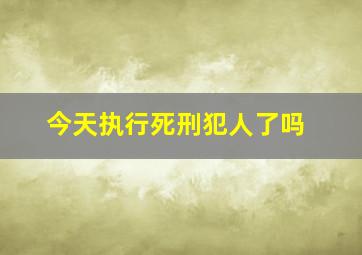 今天执行死刑犯人了吗