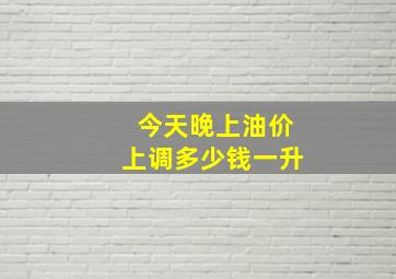 今天晚上油价上调多少钱一升