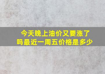 今天晚上油价又要涨了吗最近一周五价格是多少