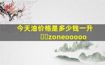 今天油价格是多少钱一升♨️zoneooooo