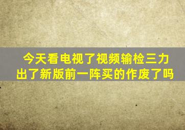 今天看电视了视频输检三力出了新版前一阵买的作废了吗