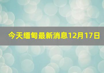 今天缅甸最新消息12月17日