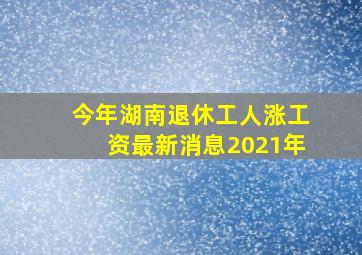 今年湖南退休工人涨工资最新消息2021年