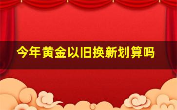 今年黄金以旧换新划算吗