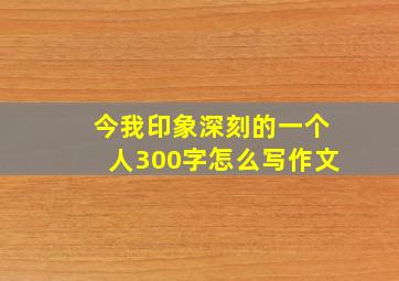 今我印象深刻的一个人300字怎么写作文