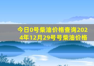 今日0号柴油价格查询2024年12月29号号柴油价格