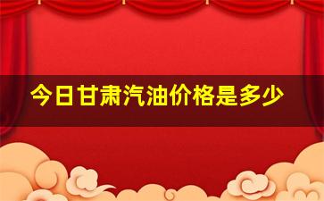 今日甘肃汽油价格是多少