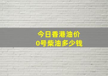 今日香港油价0号柴油多少钱