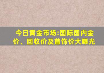 今日黄金市场:国际国内金价、回收价及首饰价大曝光