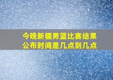 今晚新疆男篮比赛结果公布时间是几点到几点