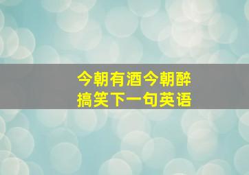 今朝有酒今朝醉搞笑下一句英语